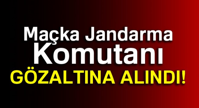 Maçka Jandarma Komutanı gözaltına alındı